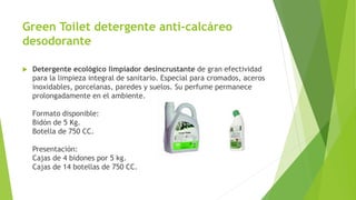 Green Toilet detergente anti-calcáreo
desodorante
 Detergente ecológico limpiador desincrustante de gran efectividad
para la limpieza integral de sanitario. Especial para cromados, aceros
inoxidables, porcelanas, paredes y suelos. Su perfume permanece
prolongadamente en el ambiente.
Formato disponible:
Bidón de 5 Kg.
Botella de 750 CC.
Presentación:
Cajas de 4 bidones por 5 kg.
Cajas de 14 botellas de 750 CC.
 