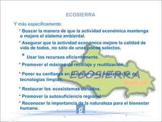 ECOSIERRA Y más específicamente: *  Buscar la manera de que la actividad económica mantenga o mejore el sistema ambiental. * Asegurar que la actividad económica mejore la calidad de vida de todos, no sólo de unos pocos selectos. *  Usar los recursos eficientemente. * Promover el máximo de reciclaje y reutilización. * Poner su confianza en el desarrollo e implantación de   tecnologías limpias. * Restaurar los   ecosistemas dañados. * Promover la autosuficiencia regional * Reconocer la importancia de la naturaleza para el bienestar humano. 