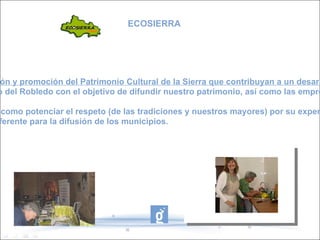 Actividades de difusión y promoción del Patrimonio Cultural de la Sierra que contribuyan a un desarrollo local sostenible : - Stand en las XXV Jornadas del Patrimonio de la Sierra organizadas en Castaño del Robledo con el objetivo de difundir nuestro patrimonio, así como las empresas de nuestros municipios que son un referente de desarrollo rural sostenible. Enredadas.  Propiciar  y motivar el intercambio de conocimientos y valores,  así como potenciar el respeto (de las tradiciones y nuestros mayores) por su experiencia de una vida. -Construcción de un blog de recetas de cocina, que ha servido como referente para la difusión de los municipios. -Creación de una asociación de mujeres. ECOSIERRA 