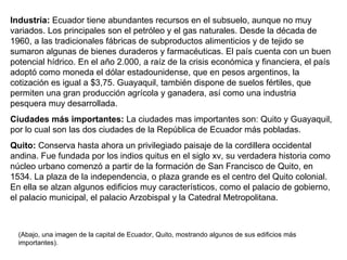 Industria:  Ecuador tiene abundantes recursos en el subsuelo, aunque no muy variados. Los principales son el petróleo y el gas naturales. Desde la década de 1960, a las tradicionales fábricas de subproductos alimenticios y de tejido se sumaron algunas de bienes duraderos y farmacéuticas. El país cuenta con un buen potencial hídrico. En el año 2.000, a raíz de la crisis económica y financiera, el país adoptó como moneda el dólar estadounidense, que en pesos argentinos, la cotización es igual a $3,75. Guayaquil, también dispone de suelos fértiles, que permiten una gran producción agrícola y ganadera, así como una industria pesquera muy desarrollada. Ciudades más importantes:  La ciudades mas importantes son: Quito y Guayaquil, por lo cual son las dos ciudades de la República de Ecuador más pobladas. Quito:  Conserva hasta ahora un privilegiado paisaje de la cordillera occidental andina. Fue fundada por los indios quitus en el siglo xv, su verdadera historia como núcleo urbano comenzó a partir de la formación de San Francisco de Quito, en 1534. La plaza de la independencia, o plaza grande es el centro del Quito colonial. En ella se alzan algunos edificios muy característicos, como el palacio de gobierno, el palacio municipal, el palacio Arzobispal y la Catedral Metropolitana.  (Abajo, una imagen de la capital de Ecuador, Quito, mostrando algunos de sus edificios más importantes).  