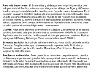 Ríos más importantes:  El Esmeraldas y el Guayas son los principales ríos que influyen hacía el Pacífico, mientras que el Aguarico, el Napo, el Tigre y el Curaray son los de mayor caudal entre los que discurren hacia la cuenca Amazónica. En el Ecuador, la masiva cordillera andina, da a luz a decenas de ríos. El Ecuador tiene una de las concentraciones más altas del mundo de los ríos por milla cuadrada. Estos ríos viendo su camino a través de espectaculares gargantas, cañones, valles, selvas, dejan tras de sí cientos de kilómetros de impresionantes blancas de clase mundial que se alimentan del poderoso río Amazonas.  Guayas:  Nace en la provincia de Pichincha y Cotopaxi y desemboca en el océano pacífico, formando una gran estuario que se confunde con el Golfo de Guayaquil. Aquí se encuentra la ciudad de Guayaquil, el principal puerto ecuatoriano. Recibe las aguas del Daule y Babahoyo. Tiene una superficie de 40.000 Km.  Esmeraldas:  Bañan la provincia del mismo nombre. Nace tras la unión de los ríos Canande, Guayllabamba, que recorren parte de la provincia de Pichincha, y Quinindé  formado por la unión de ríos Manabitas y Pinchichanos. Tiene una longitud de 385 kilómetros.  Problemas ambientales:  En el presente es minería en pequeña escala, pero los problemas que genera son grandes:falta de seguridad, contaminación ambiental y deterioro de la salud humana.Investigadores están estudiando el impacto de las actividades mineras. Han descubierto que los efectos van mucho mas allá del área inmediata. Dos comunidades están tomando medidas para resolver el problema. 