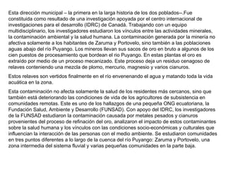 Esta dirección municipal – la primera en la larga historia de los dos poblados--.Fue constituida como resultado de una investigación apoyada por el centro internacional de investigaciones para el desarrollo (IDRC) de Canadá. Trabajando con un equipo multidisciplinario, los investigadores estudiaron los vínculos entre las actividades minerales, la contaminación ambiental y la salud humana. La contaminación generada por la minería no afectiva solamente a los habitantes de Zaruma y Portovelo, sino también a las poblaciones aguas abajo del río Puyango. Los mineros llevan sus sacos de oro en bruto a algunos de los cien puestos de procesamiento que bordean el rio Puyango. En estas plantas el oro es extraído por medio de un proceso mecanizado. Este proceso deja un residuo cenagoso de relaves conteniendo una mezcla de plomo, mercurio, magnesio y varios cianuros. Estos relaves son vertidos finalmente en el río envenenando el agua y matando toda la vida acuática en la zona. Esta contaminación no afecta solamente la salud de los residentes más cercanos, sino que también está deteriorando las condiciones de vida de los agricultores de subsistencia en comunidades remotas. Este es uno de los hallazgos de una pequeña ONG ecuatoriana, la Fundación Salud, Ambiente y Desarrollo (FUNSAD). Con apoyo del IDRC, los investigadores de la FUNSAD estudiaron la contaminación causada por metales pesados y cianuros provenientes del proceso de refinación del oro, analizaron el impacto de estos contaminantes sobre la salud humana y los vínculos con las condiciones socio-económicas y culturales que influencian la interacción de las personas con el medio ambiente. Se estudiaron comunidades en tres puntos diferentes a lo largo de la cuenca del río Puyango: Zaruma y Portovelo, una zona intermedia del sistema fluvial y varias pequeñas comunidades en la parte baja. 