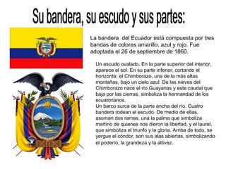 Su bandera, su escudo y sus partes: La bandera  del Ecuador está compuesta por tres bandas de colores amarillo, azul y rojo. Fue adoptada el 26 de septiembre de 1860. Un escudo ovalado. En la parte superior del interior, aparece el sol. En su parte inferior, cortando el horizonte, el Chimborazo, una de la más altas montañas, bajo un cielo azul. De las nieves del Chimborazo nace el río Guayanas y este caudal que baja por las cierras, simboliza la hermandad de los ecuatorianos. Un barco surca de la parte ancha del río. Cuatro bandera rodean el escudo. De medio de ellas, asoman dos ramas, una la palma que simboliza martirio de quienes nos dieron la libertad, y el laurel, que simboliza el triunfo y la gloria. Arriba de todo, se yergue el cóndor, son sus alas abiertas, simbolizando el poderío, la grandeza y la altivez.   