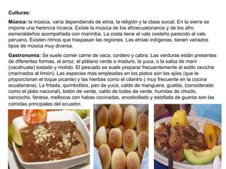 Culturas: Música:  la música, varía dependiendo de etnia, la religión y la clase social. En   la sierra se impone una herencia incaica. Existe la música de los afroecuatorianos y de los afro esmeraldeños acompañada con marimba. La costa tiene el vals costeño parecido al vals peruano. Existen ritmos que traspasan las regiones. Las etnias indígenas, tienen variados tipos de música muy diversa. Gastronomía:  Se suele comer carne de vaca, cordero y cabra. Las verduras están presentes de diferentes formas, el arroz, el plátano verde o maduro, la yuca, o la salsa de maní (cacahuate) tostado y molido. El pescado se suele preparar frecuentemente al estilo ceviche (marinados al limón). Las especies mas empleadas en los platos son los ajíes (que le proporcionan el toque picante) y las hierbas como el cilantro ( muy frecuente en la cocina ecuatoriana). La fritada, quimbolitos, pan de yuca, caldo de manguera, guatita, (considerado como el plato nacional), bolón de verde, caldo de bolas de verde, humitas de choclo, sancocho, fanesa, mellocos con habas cocinadas, encebollado y estofada de guanta son las comidas principales del ecuador .  