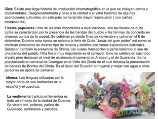 Cine:  Existe una larga historia de producción cinematográfica en la que se incluyen cortos y documentales. Desgraciadamente y pese a la calidad o el valor histórico de algunas aportaciones culturales, en este país no ha tenido mayor repercusión ( con ciertas excepciones). Fiestas populares:  Una de las mas importantes a nivel nacional, son las fiestas de quito. Estas se caracterizan por la presencia de las bandas del pueblo y las tarimas de concierto en diversos puntos de la ciudad. Se celebran ya desde fines de noviembre y culminan el 6 de diciembre. Durante esta época se celebra la feria de Quito “Jesús del gran poder” así como se afectuan conciertos de diverso tipo de música y desfiles con varias expresiones culturales. Destacan también la presencia de Chivas, las cuales transportan a gente bailando al son de una banda del pueblo. Otra fiesta muy importante es el carnaval. Este se celebra en casi todo el país pero destacan el nivel de asistencia el carnaval de Ambato y el de Guaranda. Se ha popularizado el carnaval de Coangue en el Valle del Chota en el cual destaca la presentación de bandas de Bomba del Chota. Es el típico del Ecuador el mojarse y mojar con agua a otras personas en época de carnaval. Idioma:  Las lenguas utilizadas por la mayor parte de sus habitantes es el español y el quechua.   La vestimenta  tradicional femenina es todo un símbolo de la ciudad de Cuenca. Se visten con, polleras, paños de Gualaceo, sombreros y zarcillos.  