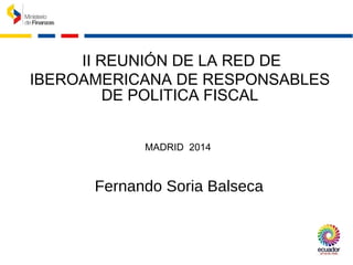 II REUNIÓN DE LA RED DE
IBEROAMERICANA DE RESPONSABLES
DE POLITICA FISCAL
MADRID 2014
Fernando Soria Balseca
 