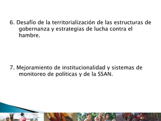 6. Desafío de la territorialización de las estructuras de
gobernanza y estrategias de lucha contra el
hambre.
7. Mejoramiento de institucionalidad y sistemas de
monitoreo de políticas y de la SSAN.
 