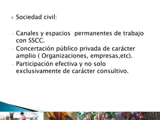 Sociedad civil:
- Canales y espacios permanentes de trabajo
con SSCC.
- Concertación público privada de carácter
amplio ( Organizaciones, empresas,etc).
- Participación efectiva y no solo
exclusivamente de carácter consultivo.
 