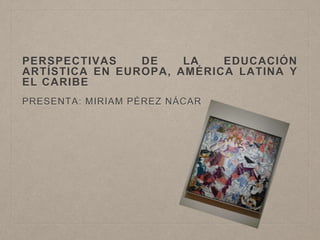 PERSPECTIVAS DE LA EDUCACIÓN 
ARTÍSTICA EN EUROPA, AMÉRICA LATINA Y 
EL CARIBE 
PRESENTA: MIRIAM PÉREZ NÁCAR 
 