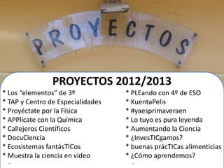PROYECTOS 2012/2013
* Los “elementos” de 3º * PLEando con 4º de ESO
* TAP y Centro de Especialidades * KuentaPelis
* Proyéctate por la Física * #yaesprimaveraen
* APPlícate con la Química * Lo tuyo es pura leyenda
* Callejeros Científicos * Aumentando la Ciencia
* DocuCiencia * ¿InvesTICgamos?
* Ecosistemas fantásTICos * buenas prácTICas alimenticias
* Muestra la ciencia en video * ¿Cómo aprendemos?
… …
 