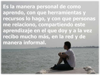 Es la manera personal de como
aprendo, con que herramientas y
recursos lo hago, y con que personas
me relaciono, compartiendo este
aprendizaje en el que doy y a la vez
recibo mucho más, en la red y de
manera informal.
 