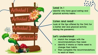 Actividad 1
Actividad 2
Actividad 3
Actividad 4
Lead in !
Identify who have good eating and
physical activity habits.
Let’s understand!
● Match the images with the
recommendations they need.
● Identify if Maria or Dante need to
change their habits.
● Then complete the recommendations
to each of them.
Listen and read!
Look at the tips offered by the OMS for
a better diet and physical activity
during the pandemic.
 