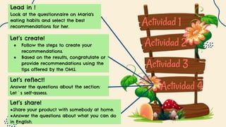 Actividad 1
Actividad 2
Actividad 3
Actividad 4
Let’s reflect!
Answer the questions about the section:
Let`s self-assess.
Let’s create!
● Follow the steps to create your
recommendations.
● Based on the results, congratulate or
provide recommendations using the
tips offered by the OMS.
Let’s share!
●Share your product with somebody at home.
●Answer the questions about what you can do
in English.
Lead in !
Look at the questionnaire on Maria's
eating habits and select the best
recommendations for her.
 