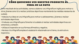 Cómo queremos ver nuestro producto al
final de la ruta
Como resultado de las actividades, vamos a elaborar una infografía en inglés para motivar a
otros jóvenes como tú a realizar prácticas deportivas manteniendo las medidas necesarias de
cuidado.
• Adecúas tus ideas en una infografía para motivar a adolescentes y jóvenes a realizar
actividades deportivas.
• Produces una infografía para fomentar el cuidado al realizar actividades deportivas con
coherencia y cohesión.
• Utilizas el imperativo en sus formas afirmativa y negativa.
• Revisas si la infografía emplea el vocabulario relacionado con el tema y la estructura
imperativa
 