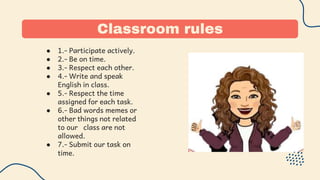 Classroom rules
● 1.- Participate actively.
● 2.- Be on time.
● 3.- Respect each other.
● 4.- Write and speak
English in class.
● 5.- Respect the time
assigned for each task.
● 6.- Bad words memes or
other things not related
to our class are not
allowed.
● 7.- Submit our task on
time.
 