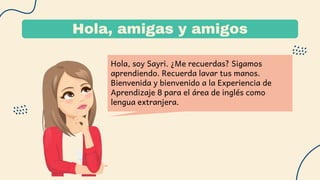 Hola, amigas y amigos
Hola, soy Sayri. ¿Me recuerdas? Sigamos
aprendiendo. Recuerda lavar tus manos.
Bienvenida y bienvenido a la Experiencia de
Aprendizaje 8 para el área de inglés como
lengua extranjera.
 