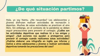 ¿De qué situación partimos?
Hola, yo soy Nantu. ¿Me recuerdas? Los adolescentes y
jóvenes disfrutan realizar actividades de recreación o
deportes. Muchas de estas actividades se practican al aire
libre. Sin embargo, en el contexto de la pandemia se deben
seguir precauciones para prevenir el contagio. ¿Cuáles son
las actividades deportivas que realizas tú o tus amigas y
amigos? ¿Qué acciones nos ayudan a protegernos para
prevenir el contagio cuando realizamos estas actividades?
¿Podrías elaborar una infografía en inglés que informe y
motive a otros adolescentes y jóvenes a realizar actividades
deportivas tomando las precauciones del caso?
 