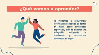 ¿Qué vamos a aprender?
Te invitamos a comprender
información específica de textos
en inglés sobre actividades
deportivas, a fin de elaborar una
infografía utilizando el
vocabulario y estructuras
adecuadas en inglés.
 