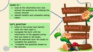 Actividad 1
Actividad 2
Actividad 3
Actividad 4
Lead in !
● Look at the information box and
answer the questions by marking the
correct answer.
● Identify healthy and unhealthy eating
habits.
Let’s practise!
● Listen to the survey and identify
what the main topic is.
● Complete the form with the
information of the applied survey
that you heard in the audio.
● Use the keywords from the audio to
complete the questions.
● Complete the questions based on
the answers.
 