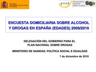 ENCUESTAENCUESTA DOMICILIARIA SOBRE ALCOHOLDOMICILIARIA SOBRE ALCOHOL
Y DROGAS EN ESPAÑA (EDADES) 2Y DROGAS EN ESPAÑA (EDADES) 2009/2010009/2010
DELEGACIÓN DEL GOBIERNO PARA ELDELEGACIÓN DEL GOBIERNO PARA EL
PLAN NACIONAL SOBRE DROGASPLAN NACIONAL SOBRE DROGAS
MINISTERIO DE SANIDAD, POLÍTICA SOCIAL E IGUALDADMINISTERIO DE SANIDAD, POLÍTICA SOCIAL E IGUALDAD
7 de diciembre de 2010
 