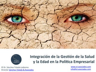 Integración	
  de	
  la	
  Ges0ón	
  de	
  la	
  Salud	
  
y	
  la	
  Edad	
  en	
  la	
  Polí0ca	
  Empresarial	
  
©	
  Dr.	
  Sánchez-­‐Toledo	
  Ledesma	
  
Director	
  Sánchez-­‐Toledo	
  &	
  Asociados	
  
www.st-­‐asociados.com	
  
info@st-­‐asociados.com	
  
 