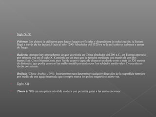 • Siglo X- XI
• Pólvora: Los chinos la utilizaron para hacer fuegos artificiales y dispositivos de señalización. A Europa
llegó a través de los árabes. Hacia el año 1290. Alrededor del 1320 ya se la utilizaba en cañones y armas
de fuego.
• Ballesta: Aunque hay antecedentes de que ya existía en China alrededor del 200 a.C., en Europa apareció
por primera vez en el siglo X. Consistía en un arco que se tensaba mediante una manivela con dos
manecillas. Con el tiempo, este arco fue de acero y capaz de disparar un dardo corto a más de 320 metros
de distancia, que podía penetrar las mallas metálicas usadas por los soldados medievales. Disparaba un
dardo por minuto.
 
• Brújula (China-Arabia. 1090): Instrumento para determinar cualquier dirección de la superficie terrestre
por medio de una aguja imantada que siempre marca los polos magnéticos norte-sur.
• Siglo XII
• Timón (1190) era una pieza móvil de madera que permitía guiar a las embarcaciones.
 