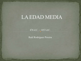 476 d.C. – 1453 d.C.
Raúl Rodríguez Pereira
LA EDAD MEDIA
 