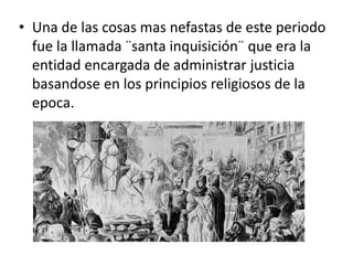 • Una de las cosas mas nefastas de este periodo
fue la llamada ¨santa inquisición¨ que era la
entidad encargada de administrar justicia
basandose en los principios religiosos de la
epoca.
 