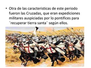 • Otra de las caracteristicas de este periodo
fueron las Cruzadas, que eran expediciones
militares auspiciadas por lo pontifices para
¨recuperar tierra santa¨ según ellos.
 