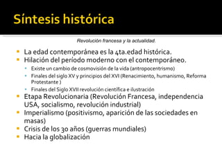 La edad contemporánea es la 4ta.edad histórica.  Hilación del período moderno con el contemporáneo. Existe un cambio de cosmovisión de la vida (antropocentrismo) Finales del siglo XV y principios del XVI (Renacimiento, humanismo, Reforma Protestante ) Finales del Siglo XVII revolución científica e ilustración Etapa Revolucionaria (Revolución Francesa, independencia USA, socialismo, revolución industrial) Imperialismo (positivismo, aparición de las sociedades en masas) Crisis de los 30 años (guerras mundiales) Hacia la globalización Revolución francesa y la actualidad.  