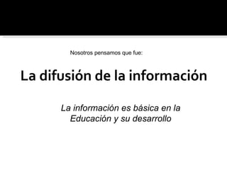 La difusión de la información Nosotros pensamos que fue: La información es básica en la Educación y su desarrollo 