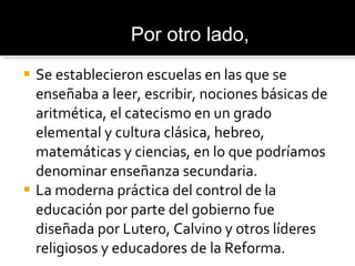 Se establecieron escuelas en las que se enseñaba a leer, escribir, nociones básicas de aritmética, el catecismo en un grado elemental y cultura clásica, hebreo, matemáticas y ciencias, en lo que podríamos denominar enseñanza secundaria. La moderna práctica del control de la educación por parte del gobierno fue diseñada por Lutero, Calvino y otros líderes religiosos y educadores de la Reforma. Por otro lado, 