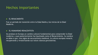 Hechos importantes
 EL RENACIMIENTO
Fue un periodo de transición entre la Edad Media y los inicios de la Edad
Moderna.
 EL HUMANISMO RENACENTISTA
Se produjo en Europa un cambio cultural fundamental para comprender la Edad
moderna, y que posteriormente fue bautizado como el Renacimiento. Su nombre
se debe a que, tras siglos de oscurantismo medieval, la cultura europea renació,
recuperando y revalorizando sus raíces clásicas grecolatinas.
 