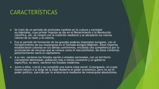 CARACTERÍSTICAS
 Se trató de un período de profundos cambios en la cultura y sociedad
occidentales, cuyo primer impulso se dio en el Renacimiento y la Revolución
científica. Así, se rompió con la tradición medieval y se abrazaron los nuevos
valores de la razón y la ciencia.
 Fue el período de formación de los grandes poderes imperiales europeos, con el
fortalecimiento de sus monarquías en el llamado Antiguo Régimen. Estos imperios
establecieron colonias en los demás continentes, iniciando una competencia por la
acumulación de recursos que se conoce como el mercantilismo. De estos cimientos
posteriormente nació el capitalismo.
 A su vez, nacieron los Estados nación o estados nacionales, con un territorio
claramente delimitado, población más o menos constante y un gobierno
específico, es decir, nacieron los Estados modernos.
 Junto a ellos, creció y se consolidó una nueva clase social: la burguesía, en cuyas
manos estuvo a lo largo de la Edad Moderna el poder económico, pero no así el
poder político, ejercido por la aristocracia mediante las monarquías absolutistas.
 