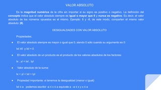 VALOR ABSOLUTO
Es la magnitud numérica de la cifra sin importar si su signo es positivo o negativo. La definición del
concepto indica que el valor absoluto siempre es igual o mayor que 0 y nunca es negativo. Es decir, el valor
absoluto de los números opuestos es el mismo. Ejemplo: 8 y -8, de este modo, comparten el mismo valor
absoluto: |8|.
DESIGUALDADES CON VALOR ABSOLUTO
Propiedades.
● El valor absoluto siempre es mayor o igual que 0, siendo 0 sólo cuando su argumento es 0:
IxI ≥0 y IxI = 0
● El valor absoluto de un producto es el producto de los valores absolutos de los factores:
Ix . yI = IxI . IyI
● Valor absoluto de la suma:
Ix + yI = IxI + IyI
● Propiedad importante: si tenemos la desigualdad (menor o igual)
IxI ≤ a podemos escribir -a ≤ x ≤ a equivale a -a ≤ x y x ≤ a
 