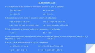 NÚMEROS REALES
5. La multiplicación de dos números es conmutativa, entonces a . b= b. a. Ejemplos:
(-7) . 4/3 = -28/3 4/3 . (-7) = -28/3
15 . (- 5) = -75 (-5) . 15 = -75
6. El producto de números reales es asociativo: (a.b).c= a.(b .c)Ejemplos:
(√16 . 2) .(-4) = 8 . (-4) = -32 √16 . (2 . (-4)) = √16 . (-8) = -32
((-6) . (-10)) . 5/2 = 60 . 5/2 = 300/2 = 150 (-6) . ((-10) . 5/2) = (-6) . (-25) = 150
7. En la multiplicación, el elemento neutro es el 1: entonces, a . 1= a. Ejemplos:
4 . 1 = 4 3/7 . 1 = 3/7
8. Para cada número real a diferente de cero, existe otro número real llamado el inverso multiplicativo, tal que: a . a-1
=
1.Ejemplos: 7 . 1/7 = 1 5/2 . ⅖ = 1
9. Si a, b y c ∈ R, entonces a(b+c)= (a . b) + (a . c) Ejemplos:
10 . ((-7) + 8) = 10 . 1 = 10 (10 . (-7)) + (10 . 8) = -70 + 80 = 10
⅗ .( √4 + (-2)) = ⅗ . 0 = 0 (⅗ . √4) + (⅗ . (-2) = 6/5 + (-6/5) = 0
 