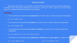 DESIGUALDADES
Desigualdad matemática es una proposición de relación de orden existente entre dos expresiones algebraicas
conectadas a través de los signos: desigual que ≠, mayor que >, menor que <, menor o igual que ≤, así como mayor o
igual que ≥, resultando ambas expresiones de valores distintos.
Propiedades.
● Si los miembros de la expresión son multiplicados por el mismo valor, no cambia el signo de la desigualdad:
4x – 2 > 9 = 3(4x-2) > 3·9
● Si los miembros de la expresión son divididos por el mismo valor, no cambia el signo de la desigualdad:
4x – 2 > 9 = (4x-2)/3 > 9/3
● Si los miembros de la expresión son sumados o restados por el mismo valor, no cambia el signo de la
desigualdad:
4x – 2 > 9 = 4x-2 -3 > 9 - 3 / 4x – 2 > 9 = 4x-2 +3 > 9+3
● Si los miembros de la expresión son multiplicados o divididos por un valor negativo, sí cambia de sentido:
4x – 2 > 9 = -3(4x-2) < -3·9 4x – 2 > 9 = (4x-2) / -3 < 9/-3
 