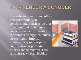 1.- APRENDER A CONOCERConsiste en poseer una cultura general amplia, con conocimientos básicos de una gran cantidad de temas y conocimientos profundos específicos de algunos temas en particular. Implica aprender a aprender para continuar incorporando nuevos conocimientos a las estructuras ya establecidas.