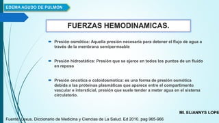 FUERZAS HEMODINAMICAS.
 Presión osmótica: Aquella presión necesaria para detener el flujo de agua a
través de la membrana semipermeable
 Presión hidrostática: Presión que se ejerce en todos los puntos de un fluido
en reposo
 Presión oncotica o coloidosmotica: es una forma de presión osmótica
debida a las proteínas plasmáticas que aparece entre el compartimento
vascular e intersticial, presión que suele tender a meter agua en el sistema
circulatorio.
EDEMA AGUDO DE PULMON
MI. ELIANNYS LOPE
Fuente: Lexus. Diccionario de Medicina y Ciencias de La Salud. Ed 2010. pag 965-966
 