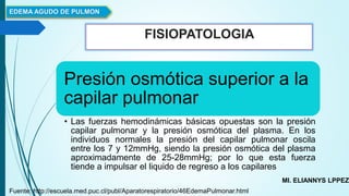 FISIOPATOLOGIA
EDEMA AGUDO DE PULMON
MI. ELIANNYS LPPEZ
Fuente: http://escuela.med.puc.cl/publ/Aparatorespiratorio/46EdemaPulmonar.html
Presión osmótica superior a la
capilar pulmonar
• Las fuerzas hemodinámicas básicas opuestas son la presión
capilar pulmonar y la presión osmótica del plasma. En los
individuos normales la presión del capilar pulmonar oscila
entre los 7 y 12mmHg, siendo la presión osmótica del plasma
aproximadamente de 25-28mmHg; por lo que esta fuerza
tiende a impulsar el liquido de regreso a los capilares
 
