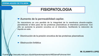 FISIOPATOLOGIA
 Aumento de la permeabilidad capilar.
Su mecanismo es una perdida de la integridad de la membrana alveolo-capilar,
permitiendo el libre paso de las proteínas plasmáticas al intersticio pulmonar. Con
ello se aumenta la presión oncotica en el intersticio, facilitando la retención de
liquido en este.
 Disminución de la presión oncotica de las proteínas plasmaticas
 Obstrucción linfática
EDEMA AGUDO DE PULMON
MI. ELIANNYS LOPEZ
Fuente: http://escuela.med.puc.cl/publ/Aparatorespiratorio/46EdemaPulmonar.html
 