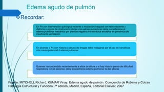 Edema agudo de pulmón
Recordar:
En Px con intervención quirúrgica reciente o intubación traqueal con retiro reciente y
disfonía o signos de obstrucción de las vías aéreas superiores debe considerarse el
edema pulmonar mecánico por presión negativa intratorácica excesiva en presencia de
insuficiente ventilación
En jóvenes o Px con historia o abuso de drogas debe indagarse por el uso de narcóticos
otra causa potencial d edema pulmonar
Quienes han ascendido recientemente a sitios de altura o si hay historia previa de dificultad
respiratoria con el ascenso, debe sospecharse edema pulmonar de las alturas
Fuente: MITCHELL Richard, KUMAR Vinay; Edema agudo de pulmón Compendio de Robinns y Cotran
Patología Estructural y Funcional 7ª edición, Madrid, España, Editorial Elsevier, 2007
 