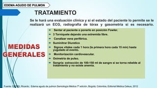 EDEMA AGUDO DE PULMON
TRATAMIENTO
Se le hará una evaluación clínica y si el estado del paciente lo permite se le
realizará un ECG, radiografía de tórax y gasometría si es necesario.
 Sentar al paciente o ponerlo en posición Fowler.
 3 Torniquete dejando una extremida libre.
 Canalizar vena periférica.
 Suminitrar Diuretico
 Signos vitales cada 1 hora (la primera hora cada 15 min) hasta
yugulado el evento.
 Monitorización cardiovascular.
 Oximetría de pulso.
 Sangría: extracción de 100-150 ml de sangre si se torna rebelde al
tratamiento y no existe anemia.
Fuente: CEDIEL Ricardo; Edema agudo de pulmon Semiología Médica 7ª edición, Bogotá, Colombia, Editorial Médica Celsus, 2012
 