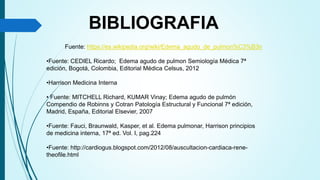 Fuente: https://es.wikipedia.org/wiki/Edema_agudo_de_pulmon%C3%B3n
•Fuente: CEDIEL Ricardo; Edema agudo de pulmon Semiología Médica 7ª
edición, Bogotá, Colombia, Editorial Médica Celsus, 2012
•Harrison Medicina Interna
• Fuente: MITCHELL Richard, KUMAR Vinay; Edema agudo de pulmón
Compendio de Robinns y Cotran Patología Estructural y Funcional 7ª edición,
Madrid, España, Editorial Elsevier, 2007
•Fuente: Fauci, Braunwald, Kasper, et al. Edema pulmonar, Harrison principios
de medicina interna, 17ª ed. Vol. I, pag.224
•Fuente: http://cardiogus.blogspot.com/2012/08/auscultacion-cardiaca-rene-
theofile.html
BIBLIOGRAFIA
 