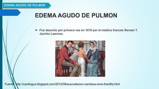 EDEMA AGUDO DE PULMON
 Fue descrito por primera vez en 1819 por el médico francés Renato T.
Jacinto Laennec.
EDEMA AGUDO DE PULMON
Fuente: http://cardiogus.blogspot.com/2012/08/auscultacion-cardiaca-rene-theofile.html
 