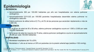 Epidemiología
 INCIDENCIA:
 Aproximadamente 300 por 100.000 habitantes por año son hospitalizados con edema pulmonar
cardiogénico.
 Aproximadamente 0,01-0,02 por 100.000 pacientes hospitalizados desarrollan edema pulmonar no
cardiogénico cada año
 Edema pulmonar de altitud entre el 0.1% y el 2% de las personas que ascienden rápidamente a más de
4.200 mts
 PREVALENCIA:
 En el grupo de edad de 50 a 59 años, edema pulmonar cardiogénico ocurre en 1.000 a 2.000 por cada
100.000 habitantes
 En el grupo de edad de mayores de 75 años, edema pulmonar cardiogénico ocurre en aproximadamente
10.000 por cada 100.000 habitantes
 MORTALIDAD:
 Mortalidad hospitalaria del 10 a 20%.
 Mortalidad a 1 año es al menos un 20% en pacientes con la presión arterial baja (sistólica <100 mmHg).
3) Ehab Daund et al. “Pulmonary edema”. Copyright Elsevier Journals BV. November 10, 2011.
4) Clark, A. L. & Cleland, J. G. F. “Causes and treatment of oedema in patients with heart failure”. Nat. Rev. Cardiol. 10, 156–170; published online 15 January 2013.
 