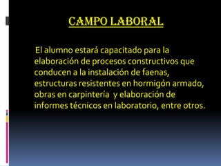 Campo laboral El alumno estará capacitado para la elaboración de procesos constructivos que conducen a la instalación de faenas, estructuras resistentes en hormigón armado, obras en carpintería  y elaboración de informes técnicos en laboratorio, entre otros.