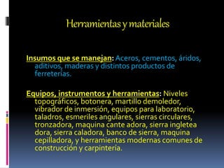 Herramientasymateriales
Insumos que se manejan:Aceros, cementos, áridos,
aditivos, maderas y distintos productos de
ferreterías.
Equipos, instrumentos y herramientas: Niveles
topográficos, botonera, martillo demoledor,
vibrador de inmersión, equipos para laboratorio,
taladros, esmeriles angulares, sierras circulares,
tronzadora, maquina cante adora, sierra ingletea
dora, sierra caladora, banco de sierra, maquina
cepilladora, y herramientas modernas comunes de
construcción y carpintería.
 