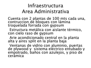 Infraestructura
         Area Administrativa

 Cuenta con 2 plantas de 100 mts cada una,
  contruccion de bloques con lámina
  troquelada forrada con gypsum
   Estructura metálica con aislante térmico,
  con cielo raso de gypsum
   Arie acondicionado central en la planta
  alta y aires split en la planta baja
   Ventanas de vidrio con aluminio, puertas
  de plywood y sistema eléctrico entubado y
  empotrado, baños con azulejos, y piso de
  cerámica
 