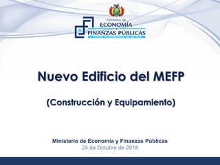 1
Nuevo Edificio del MEFP
(Construcción y Equipamiento)
Ministerio de Economía y Finanzas Públicas
24 de Octubre de 2016
 
